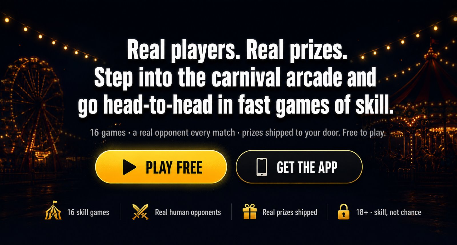 Real players. Real prizes. Step into the carnival arcade and go head-to-head in fast games of skill. 16 games, a real opponent every match, prizes shipped to your door. Free to play.